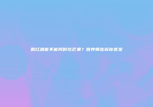 喝红酒能不能同时吃芒果？营养师告诉你答案