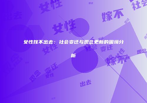 女性嫁不出去：社会变迁与观念更新的困境分析