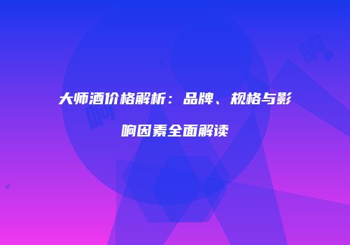 大师酒价格解析：品牌、规格与影响因素全面解读