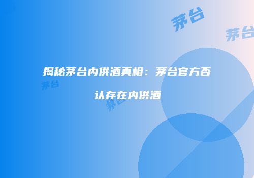 揭秘茅台内供酒真相：茅台官方否认存在内供酒