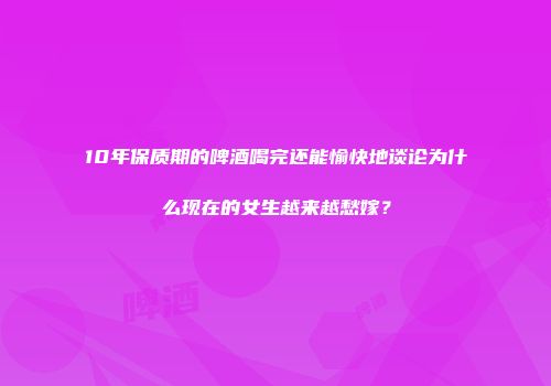 10年保质期的啤酒喝完还能愉快地谈论为什么现在的女生越来越愁嫁？