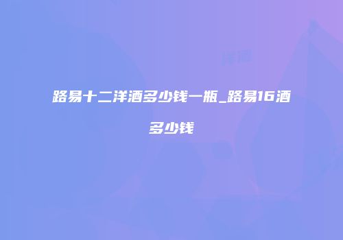 路易十二洋酒多少钱一瓶_路易16酒多少钱