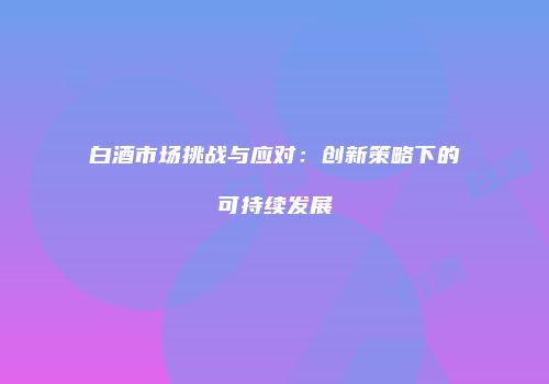 白酒市场挑战与应对：创新策略下的可持续发展