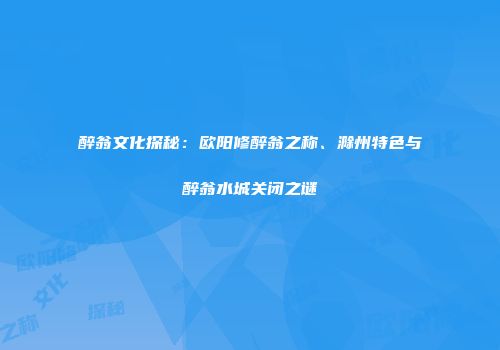 醉翁文化探秘：欧阳修醉翁之称、滁州特色与醉翁水城关闭之谜