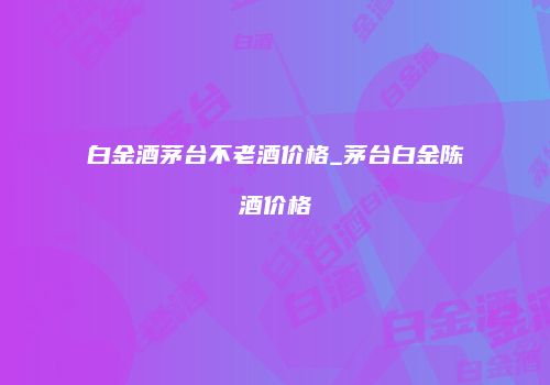白金酒茅台不老酒价格_茅台白金陈酒价格