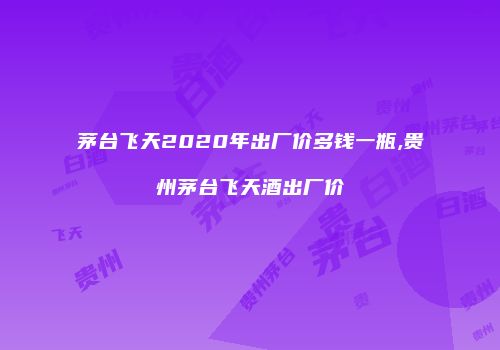 茅台飞天2020年出厂价多钱一瓶,贵州茅台飞天酒出厂价