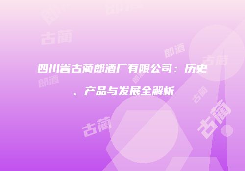 四川省古蔺郎酒厂有限公司：历史、产品与发展全解析