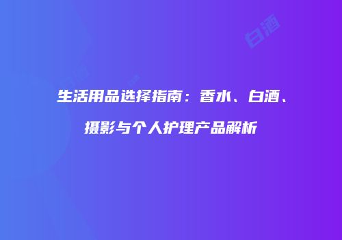 生活用品选择指南：香水、白酒、摄影与个人护理产品解析
