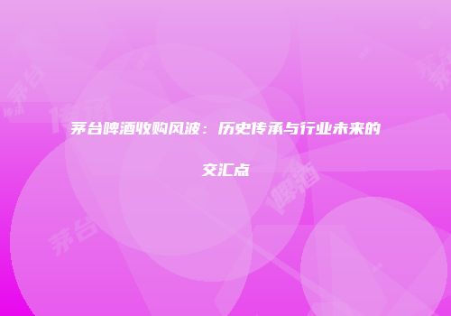 茅台啤酒收购风波：历史传承与行业未来的交汇点