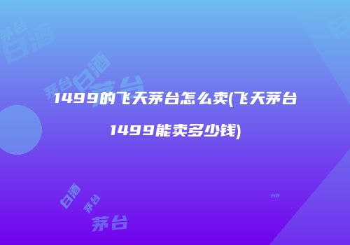 1499的飞天茅台怎么卖(飞天茅台1499能卖多少钱)
