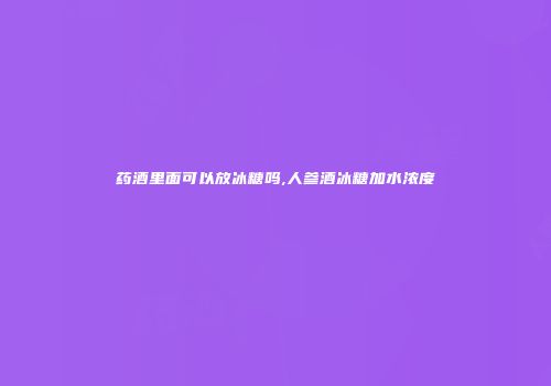 药酒里面可以放冰糖吗,人参酒冰糖加水浓度