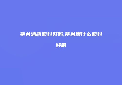 茅台酒瓶密封好吗,茅台用什么密封好喝