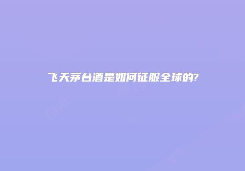 飞天茅台酒是如何征服全球的?