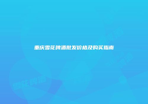 重庆雪花啤酒批发价格及购买指南