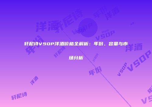 轩尼诗VSOP洋酒价格全解析：年份、容量与市场分析