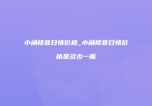 小角楼昔日情价格_小角楼昔日情价格是多少一瓶