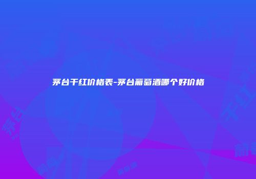 茅台干红价格表-茅台葡萄酒哪个好价格