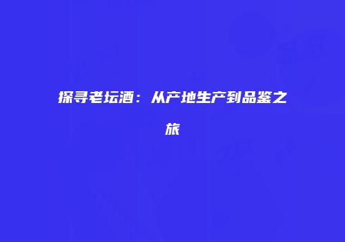探寻老坛酒：从产地生产到品鉴之旅