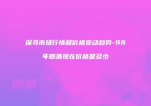 探寻市场行情和价格变动趋势-96年郎酒现在价格是多少