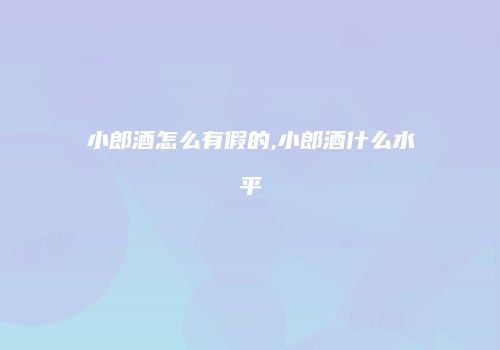 小郎酒怎么有假的,小郎酒什么水平