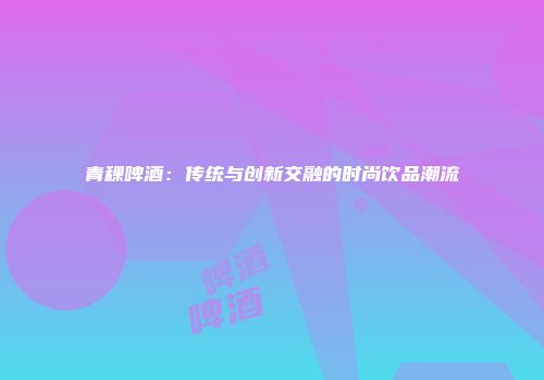 青稞啤酒：传统与创新交融的时尚饮品潮流