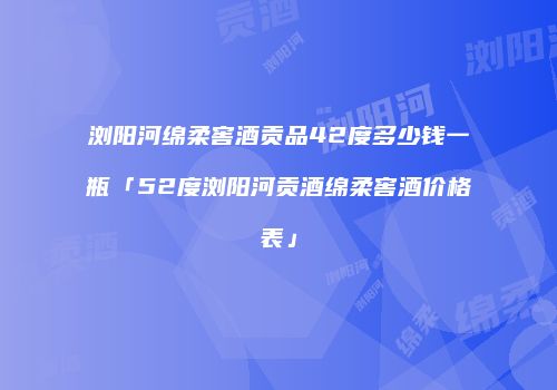 浏阳河绵柔窖酒贡品42度多少钱一瓶「52度浏阳河贡酒绵柔窖酒价格表」