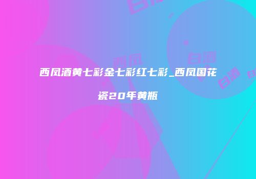 西凤酒黄七彩金七彩红七彩_西凤国花瓷20年黄瓶