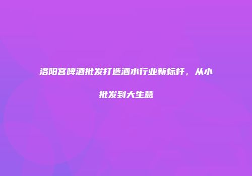 洛阳宫啤酒批发打造酒水行业新标杆，从小批发到大生意