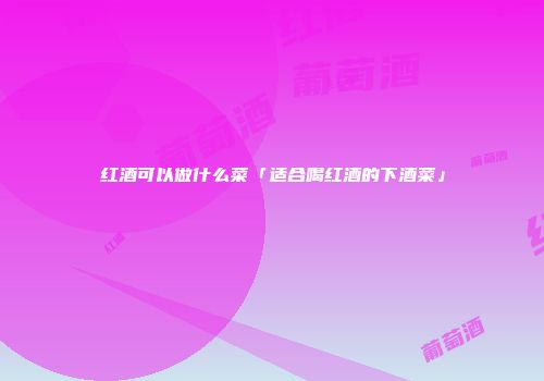 红酒可以做什么菜「适合喝红酒的下酒菜」