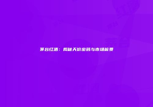 茅台红酒：揭秘天价密码与市场前景