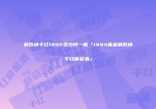 解百纳干红1992多少钱一瓶「1995窖藏解百纳干红葡萄酒」