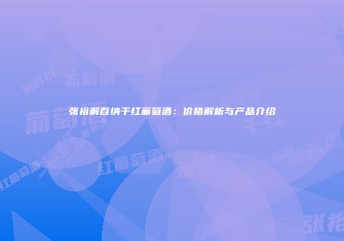 张裕解百纳干红葡萄酒：价格解析与产品介绍