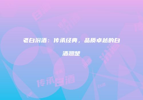 老白汾酒：传承经典，品质卓越的白酒翘楚