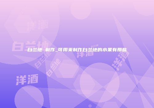白兰地 制作_可用来制作白兰地的水果有那些