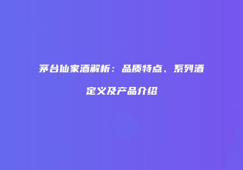 茅台仙家酒解析：品质特点、系列酒定义及产品介绍