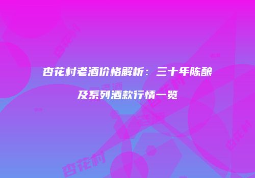 杏花村老酒价格解析：三十年陈酿及系列酒款行情一览