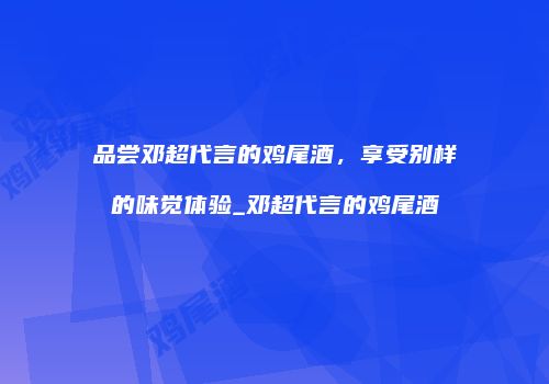 品尝邓超代言的鸡尾酒，享受别样的味觉体验_邓超代言的鸡尾酒