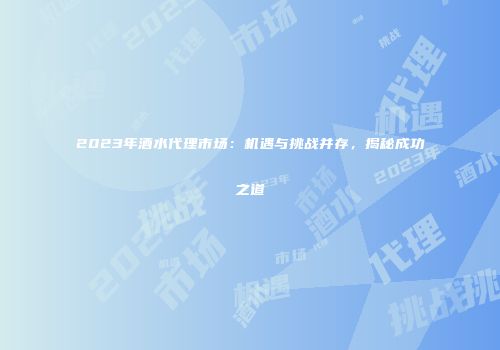 2023年酒水代理市场：机遇与挑战并存，揭秘成功之道