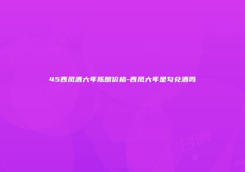 45西凤酒六年陈酿价格-西凤六年是勾兑酒吗