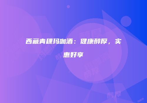 西藏青稞玛咖酒：健康醇厚，实惠好享