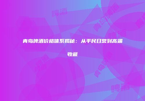 青岛啤酒价格体系揭秘：从平民日常到高端收藏