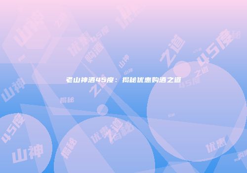 老山神酒45度：揭秘优惠购酒之道