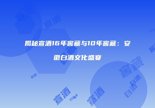 揭秘宣酒16年窖藏与10年窖藏：安徽白酒文化盛宴