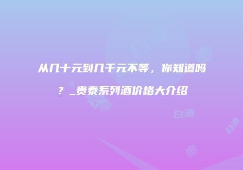 从几十元到几千元不等，你知道吗？_贵泰系列酒价格大介绍