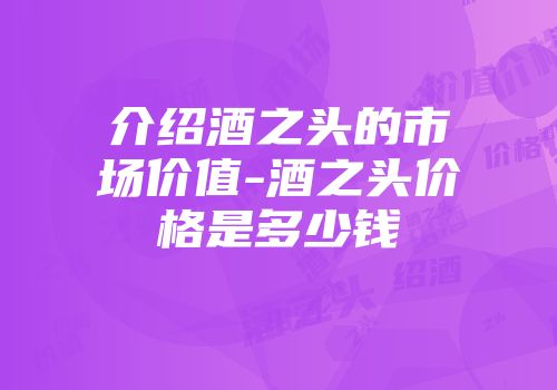 介绍酒之头的市场价值-酒之头价格是多少钱