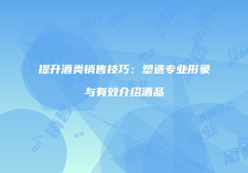 提升酒类销售技巧：塑造专业形象与有效介绍酒品