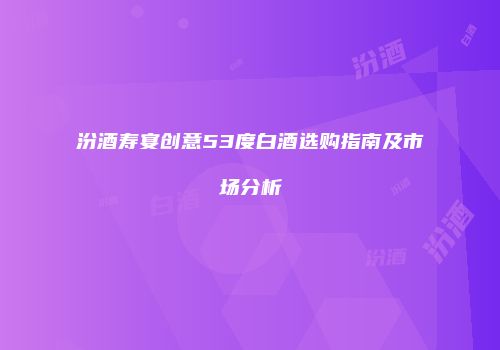 汾酒寿宴创意53度白酒选购指南及市场分析