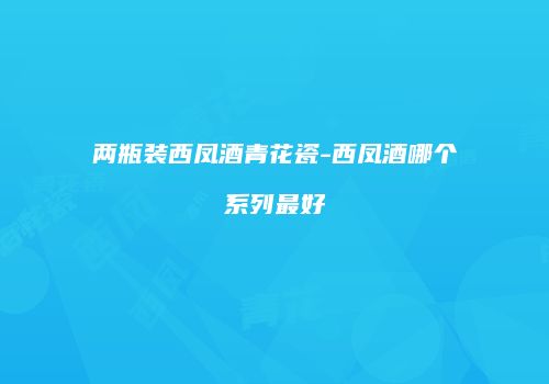 两瓶装西凤酒青花瓷-西凤酒哪个系列最好
