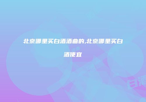 北京哪里买白酒酒曲的,北京哪里买白酒便宜