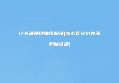 什么酒是纯粮食酿造(怎么区分勾兑酒和酿造酒)